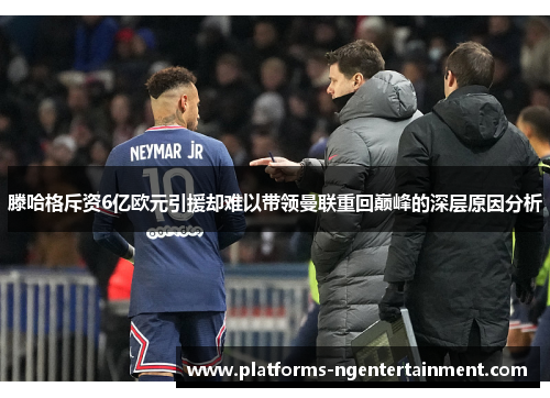 滕哈格斥资6亿欧元引援却难以带领曼联重回巅峰的深层原因分析
