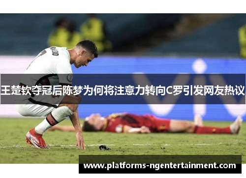 王楚钦夺冠后陈梦为何将注意力转向C罗引发网友热议