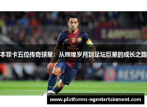 本菲卡五位传奇球星：从辉煌岁月到足坛巨星的成长之路