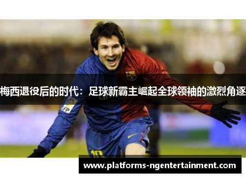 梅西退役后的时代:足球新霸主崛起全球领袖的激烈角逐 梅西退役后的时代:足球新霸主崛起全球领袖的激烈角逐