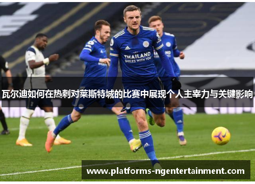 瓦尔迪如何在热刺对莱斯特城的比赛中展现个人主宰力与关键影响