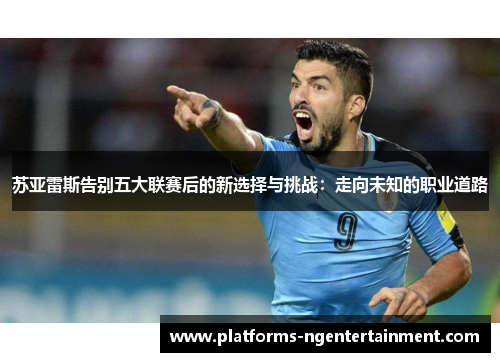 苏亚雷斯告别五大联赛后的新选择与挑战:走向未知的职业道路 苏亚雷斯告别五大联赛后的新选择与挑战:走向未知的职业道路