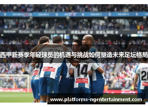 西甲新赛季年轻球员的机遇与挑战如何塑造未来足坛格局 西甲新赛季年轻球员的机遇与挑战如何塑造未来足坛格局