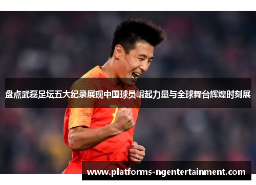 盘点武磊足坛五大纪录展现中国球员崛起力量与全球舞台辉煌时刻展 盘点武磊足坛五大纪录展现中国球员崛起力量与全球舞台辉煌时刻展