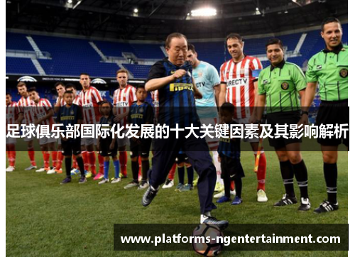 足球俱乐部国际化发展的十大关键因素及其影响解析 足球俱乐部国际化发展的十大关键因素及其影响解析
