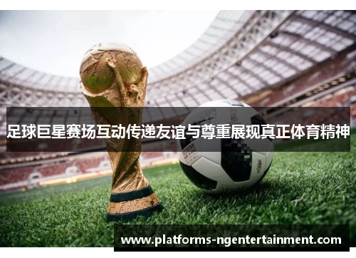 足球巨星赛场互动传递友谊与尊重展现真正体育精神 足球巨星赛场互动传递友谊与尊重展现真正体育精神