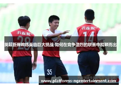 英超新晋教练面临巨大挑战 如何在竞争激烈的联赛中脱颖而出