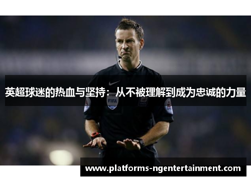 英超球迷的热血与坚持:从不被理解到成为忠诚的力量 英超球迷的热血与坚持:从不被理解到成为忠诚的力量