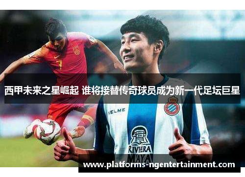 西甲未来之星崛起 谁将接替传奇球员成为新一代足坛巨星 西甲未来之星崛起 谁将接替传奇球员成为新一代足坛巨星