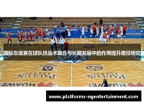国际友谊赛在球队技战术磨合与长期发展中的作用提升路径研究 国际友谊赛在球队技战术磨合与长期发展中的作用提升路径研究