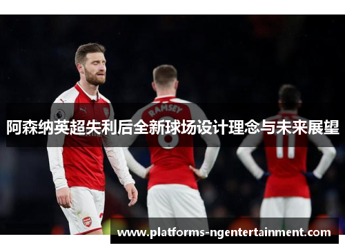阿森纳英超失利后全新球场设计理念与未来展望