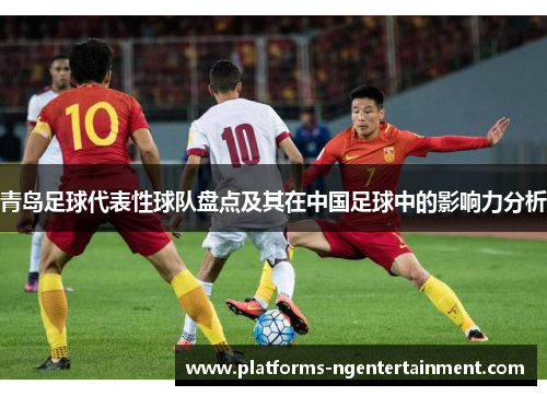 青岛足球代表性球队盘点及其在中国足球中的影响力分析 青岛足球代表性球队盘点及其在中国足球中的影响力分析