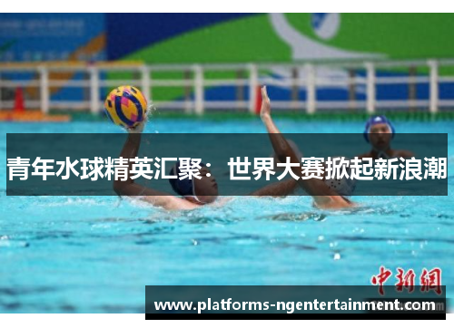 青年水球精英汇聚：世界大赛掀起新浪潮