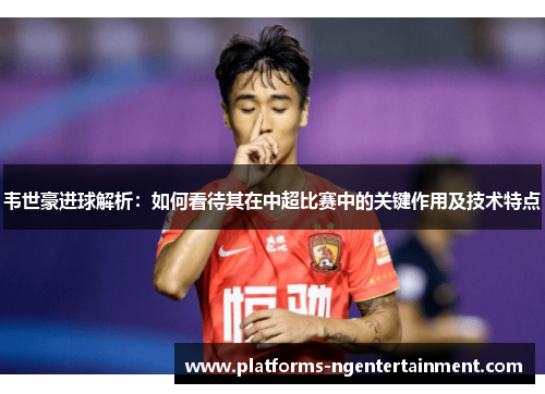 韦世豪进球解析：如何看待其在中超比赛中的关键作用及技术特点