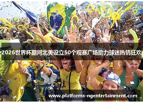 2026世界杯期间北美设立50个观赛广场助力球迷热情狂欢