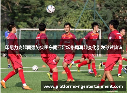 印尼力克越南强势突围东南亚足坛格局再起变化引发球迷热议