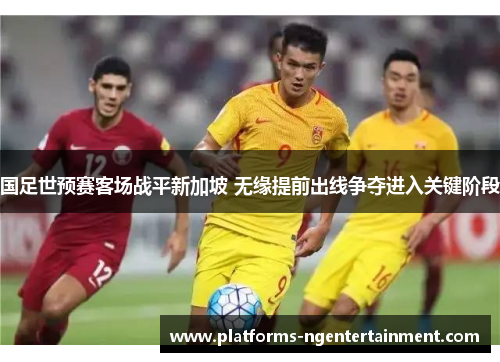 国足世预赛客场战平新加坡 无缘提前出线争夺进入关键阶段